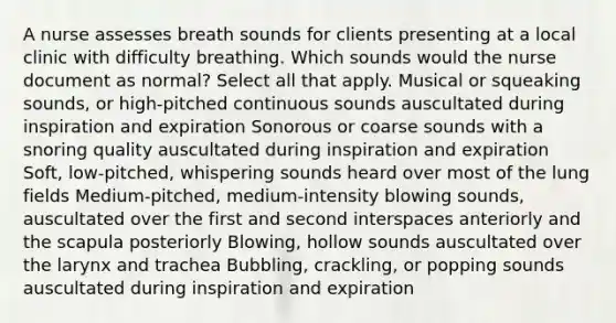 A nurse assesses breath sounds for clients presenting at a local clinic with difficulty breathing. Which sounds would the nurse document as normal? Select all that apply. Musical or squeaking sounds, or high-pitched continuous sounds auscultated during inspiration and expiration Sonorous or coarse sounds with a snoring quality auscultated during inspiration and expiration Soft, low-pitched, whispering sounds heard over most of the lung fields Medium-pitched, medium-intensity blowing sounds, auscultated over the first and second interspaces anteriorly and the scapula posteriorly Blowing, hollow sounds auscultated over the larynx and trachea Bubbling, crackling, or popping sounds auscultated during inspiration and expiration