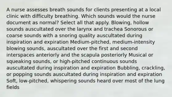 A nurse assesses breath sounds for clients presenting at a local clinic with difficulty breathing. Which sounds would the nurse document as normal? Select all that apply. Blowing, hollow sounds auscultated over the larynx and trachea Sonorous or coarse sounds with a snoring quality auscultated during inspiration and expiration Medium-pitched, medium-intensity blowing sounds, auscultated over the first and second interspaces anteriorly and the scapula posteriorly Musical or squeaking sounds, or high-pitched continuous sounds auscultated during inspiration and expiration Bubbling, crackling, or popping sounds auscultated during inspiration and expiration Soft, low-pitched, whispering sounds heard over most of the lung fields