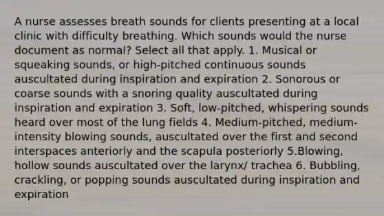 A nurse assesses breath sounds for clients presenting at a local clinic with difficulty breathing. Which sounds would the nurse document as normal? Select all that apply. 1. Musical or squeaking sounds, or high-pitched continuous sounds auscultated during inspiration and expiration 2. Sonorous or coarse sounds with a snoring quality auscultated during inspiration and expiration 3. Soft, low-pitched, whispering sounds heard over most of the lung fields 4. Medium-pitched, medium-intensity blowing sounds, auscultated over the first and second interspaces anteriorly and the scapula posteriorly 5.Blowing, hollow sounds auscultated over the larynx/ trachea 6. Bubbling, crackling, or popping sounds auscultated during inspiration and expiration