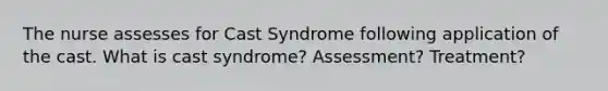 The nurse assesses for Cast Syndrome following application of the cast. What is cast syndrome? Assessment? Treatment?