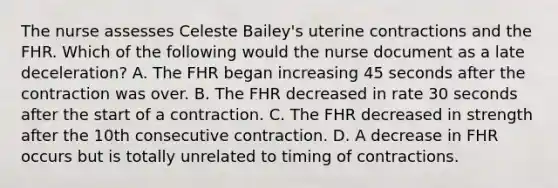 The nurse assesses Celeste Bailey's uterine contractions and the FHR. Which of the following would the nurse document as a late deceleration? A. The FHR began increasing 45 seconds after the contraction was over. B. The FHR decreased in rate 30 seconds after the start of a contraction. C. The FHR decreased in strength after the 10th consecutive contraction. D. A decrease in FHR occurs but is totally unrelated to timing of contractions.