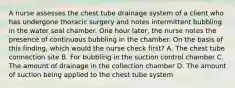 A nurse assesses the chest tube drainage system of a client who has undergone thoracic surgery and notes intermittent bubbling in the water seal chamber. One hour later, the nurse notes the presence of continuous bubbling in the chamber. On the basis of this finding, which would the nurse check first? A. The chest tube connection site B. For bubbling in the suction control chamber C. The amount of drainage in the collection chamber D. The amount of suction being applied to the chest tube system