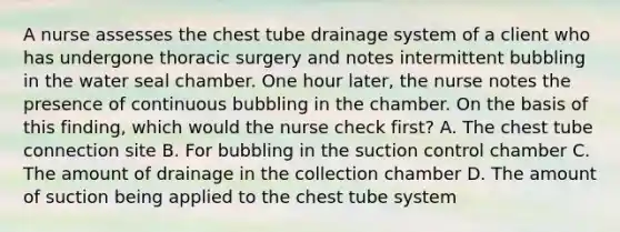 A nurse assesses the chest tube drainage system of a client who has undergone thoracic surgery and notes intermittent bubbling in the water seal chamber. One hour later, the nurse notes the presence of continuous bubbling in the chamber. On the basis of this finding, which would the nurse check first? A. The chest tube connection site B. For bubbling in the suction control chamber C. The amount of drainage in the collection chamber D. The amount of suction being applied to the chest tube system