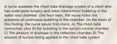 A nurse assesses the chest tube drainage system of a client who has undergone surgery and notes intermittent bubbling in the water seal chamber. One hour later, the nurse notes the presence of continuous bubbling in the chamber. On the basis of this finding, the nurse would first check: A) The chest tube connection sites B) For bubbling in the suction-control chamber C) The amount of drainage in the collection chamber D) The amount of suction being applied to the chest tube system