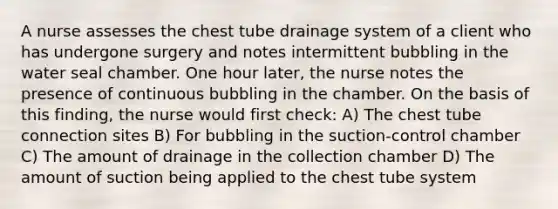 A nurse assesses the chest tube drainage system of a client who has undergone surgery and notes intermittent bubbling in the water seal chamber. One hour later, the nurse notes the presence of continuous bubbling in the chamber. On the basis of this finding, the nurse would first check: A) The chest tube connection sites B) For bubbling in the suction-control chamber C) The amount of drainage in the collection chamber D) The amount of suction being applied to the chest tube system