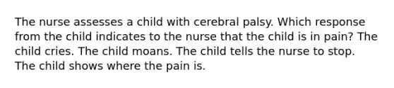 The nurse assesses a child with cerebral palsy. Which response from the child indicates to the nurse that the child is in pain? The child cries. The child moans. The child tells the nurse to stop. The child shows where the pain is.