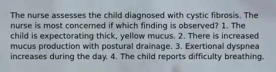 The nurse assesses the child diagnosed with cystic fibrosis. The nurse is most concerned if which finding is observed? 1. The child is expectorating thick, yellow mucus. 2. There is increased mucus production with postural drainage. 3. Exertional dyspnea increases during the day. 4. The child reports difficulty breathing.