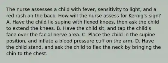 The nurse assesses a child with fever, sensitivity to light, and a red rash on the back. How will the nurse assess for Kernig's sign? A. Have the child lie supine with flexed knees, then ask the child to extend the knees. B. Have the child sit, and tap the child's face over the facial nerve area. C. Place the child in the supine position, and inflate a blood pressure cuff on the arm. D. Have the child stand, and ask the child to flex the neck by bringing the chin to the chest.