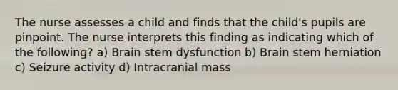 The nurse assesses a child and finds that the child's pupils are pinpoint. The nurse interprets this finding as indicating which of the following? a) Brain stem dysfunction b) Brain stem herniation c) Seizure activity d) Intracranial mass