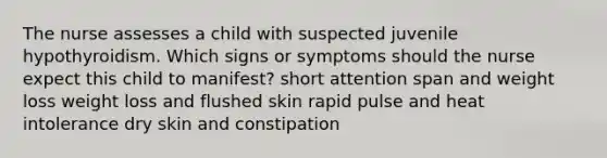 The nurse assesses a child with suspected juvenile hypothyroidism. Which signs or symptoms should the nurse expect this child to manifest? short attention span and weight loss weight loss and flushed skin rapid pulse and heat intolerance dry skin and constipation