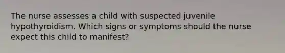 The nurse assesses a child with suspected juvenile hypothyroidism. Which signs or symptoms should the nurse expect this child to manifest?