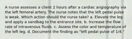 A nurse assesses a client 2 hours after a cardiac angiography via the left femoral artery. The nurse notes that the left pedal pulse is weak. Which action should the nurse take? a. Elevate the leg and apply a sandbag to the entrance site. b. Increase the flow rate of intravenous fluids. c. Assess the color and temperature of the left leg. d. Document the finding as "left pedal pulse of 1/4."