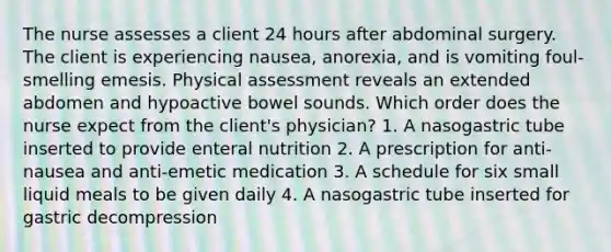 The nurse assesses a client 24 hours after abdominal surgery. The client is experiencing nausea, anorexia, and is vomiting foul-smelling emesis. Physical assessment reveals an extended abdomen and hypoactive bowel sounds. Which order does the nurse expect from the client's physician? 1. A nasogastric tube inserted to provide enteral nutrition 2. A prescription for anti-nausea and anti-emetic medication 3. A schedule for six small liquid meals to be given daily 4. A nasogastric tube inserted for gastric decompression