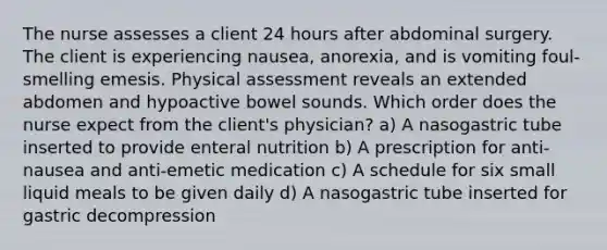 The nurse assesses a client 24 hours after abdominal surgery. The client is experiencing nausea, anorexia, and is vomiting foul-smelling emesis. Physical assessment reveals an extended abdomen and hypoactive bowel sounds. Which order does the nurse expect from the client's physician? a) A nasogastric tube inserted to provide enteral nutrition b) A prescription for anti-nausea and anti-emetic medication c) A schedule for six small liquid meals to be given daily d) A nasogastric tube inserted for gastric decompression