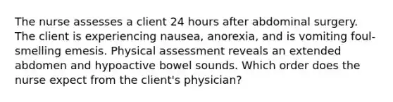 The nurse assesses a client 24 hours after abdominal surgery. The client is experiencing nausea, anorexia, and is vomiting foul-smelling emesis. Physical assessment reveals an extended abdomen and hypoactive bowel sounds. Which order does the nurse expect from the client's physician?