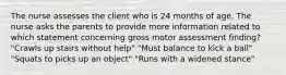 The nurse assesses the client who is 24 months of age. The nurse asks the parents to provide more information related to which statement concerning gross motor assessment finding? "Crawls up stairs without help" "Must balance to kick a ball" "Squats to picks up an object" "Runs with a widened stance"