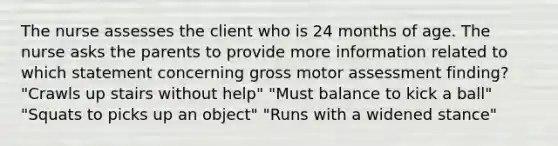 The nurse assesses the client who is 24 months of age. The nurse asks the parents to provide more information related to which statement concerning gross motor assessment finding? "Crawls up stairs without help" "Must balance to kick a ball" "Squats to picks up an object" "Runs with a widened stance"