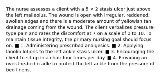 The nurse assesses a client with a 5 × 2 stasis ulcer just above the left malleolus. The wound is open with irregular, reddened, swollen edges and there is a moderate amount of yellowish tan drainage coming from the wound. The client verbalizes pressure-type pain and rates the discomfort at 7 on a scale of 0 to 10. To maintain tissue integrity, the primary nursing goal should focus on: ■ 1. Administering prescribed analgesics. ■ 2. Applying lanolin lotions to the left ankle stasis ulcer. ■ 3. Encouraging the client to sit up in a chair four times per day. ■ 4. Providing an over-the-bed cradle to protect the left ankle from the pressure of bed linens.