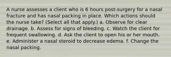 A nurse assesses a client who is 6 hours post-surgery for a nasal fracture and has nasal packing in place. Which actions should the nurse take? (Select all that apply.) a. Observe for clear drainage. b. Assess for signs of bleeding. c. Watch the client for frequent swallowing. d. Ask the client to open his or her mouth. e. Administer a nasal steroid to decrease edema. f. Change the nasal packing.