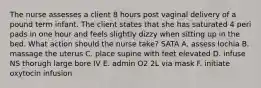 The nurse assesses a client 8 hours post vaginal delivery of a pound term infant. The client states that she has saturated 4 peri pads in one hour and feels slightly dizzy when sitting up in the bed. What action should the nurse take? SATA A. assess lochia B. massage the uterus C. place supine with feet elevated D. infuse NS thorugh large bore IV E. admin O2 2L via mask F. initiate oxytocin infusion