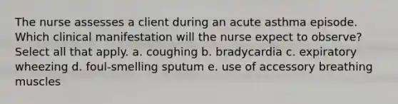 The nurse assesses a client during an acute asthma episode. Which clinical manifestation will the nurse expect to observe? Select all that apply. a. coughing b. bradycardia c. expiratory wheezing d. foul-smelling sputum e. use of accessory breathing muscles