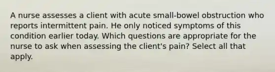 A nurse assesses a client with acute small-bowel obstruction who reports intermittent pain. He only noticed symptoms of this condition earlier today. Which questions are appropriate for the nurse to ask when assessing the client's pain? Select all that apply.