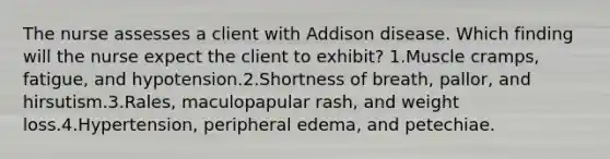 The nurse assesses a client with Addison disease. Which finding will the nurse expect the client to exhibit? 1.Muscle cramps, fatigue, and hypotension.2.Shortness of breath, pallor, and hirsutism.3.Rales, maculopapular rash, and weight loss.4.Hypertension, peripheral edema, and petechiae.