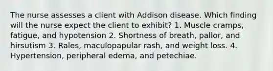 The nurse assesses a client with Addison disease. Which finding will the nurse expect the client to exhibit? 1. Muscle cramps, fatigue, and hypotension 2. Shortness of breath, pallor, and hirsutism 3. Rales, maculopapular rash, and weight loss. 4. Hypertension, peripheral edema, and petechiae.