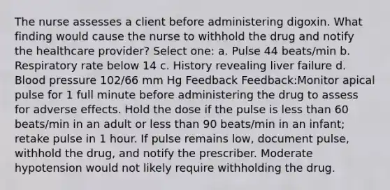 The nurse assesses a client before administering digoxin. What finding would cause the nurse to withhold the drug and notify the healthcare provider? Select one: a. Pulse 44 beats/min b. Respiratory rate below 14 c. History revealing liver failure d. Blood pressure 102/66 mm Hg Feedback Feedback:Monitor apical pulse for 1 full minute before administering the drug to assess for adverse effects. Hold the dose if the pulse is less than 60 beats/min in an adult or less than 90 beats/min in an infant; retake pulse in 1 hour. If pulse remains low, document pulse, withhold the drug, and notify the prescriber. Moderate hypotension would not likely require withholding the drug.