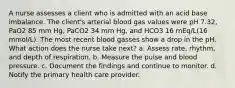 A nurse assesses a client who is admitted with an acid base imbalance. The client's arterial blood gas values were pH 7.32, PaO2 85 mm Hg, PaCO2 34 mm Hg, and HCO3 16 mEq/L(16 mmol/L). The most recent blood gasses show a drop in the pH. What action does the nurse take next? a. Assess rate, rhythm, and depth of respiration. b. Measure the pulse and blood pressure. c. Document the findings and continue to monitor. d. Notify the primary health care provider.