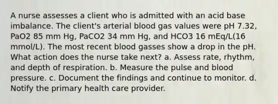 A nurse assesses a client who is admitted with an acid base imbalance. The client's arterial blood gas values were pH 7.32, PaO2 85 mm Hg, PaCO2 34 mm Hg, and HCO3 16 mEq/L(16 mmol/L). The most recent blood gasses show a drop in the pH. What action does the nurse take next? a. Assess rate, rhythm, and depth of respiration. b. Measure the pulse and blood pressure. c. Document the findings and continue to monitor. d. Notify the primary health care provider.