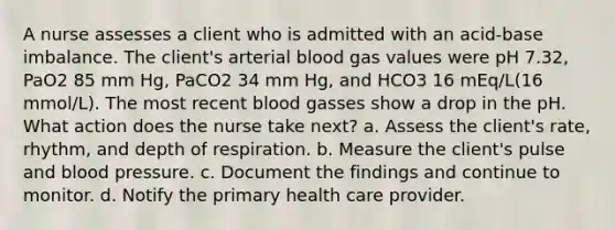 A nurse assesses a client who is admitted with an acid-base imbalance. The client's arterial blood gas values were pH 7.32, PaO2 85 mm Hg, PaCO2 34 mm Hg, and HCO3 16 mEq/L(16 mmol/L). The most recent blood gasses show a drop in the pH. What action does the nurse take next? a. Assess the client's rate, rhythm, and depth of respiration. b. Measure the client's pulse and blood pressure. c. Document the findings and continue to monitor. d. Notify the primary health care provider.