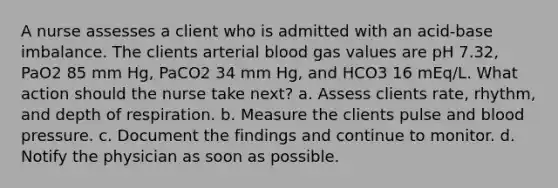 A nurse assesses a client who is admitted with an acid-base imbalance. The clients arterial blood gas values are pH 7.32, PaO2 85 mm Hg, PaCO2 34 mm Hg, and HCO3 16 mEq/L. What action should the nurse take next? a. Assess clients rate, rhythm, and depth of respiration. b. Measure the clients pulse and blood pressure. c. Document the findings and continue to monitor. d. Notify the physician as soon as possible.