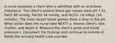 A nurse assesses a client who is admitted with an acid-base imbalance. The client's arterial blood gas values were pH 7.32, PaO2 85 mmHg, PaCO2 34 mmHg, and HCO3- 16 mEq/L (16 mmol/L). The most recent blood gasses show a drop in the pH. What action does the nurse take NEXT? a. Assess client's rate, rhythm, and depth b. Measure the client's pulse and blood pressure c. Document the findings and continue to monitor d. Notify the primary health care provider