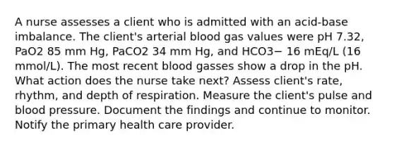 A nurse assesses a client who is admitted with an acid-base imbalance. The client's arterial blood gas values were pH 7.32, PaO2 85 mm Hg, PaCO2 34 mm Hg, and HCO3− 16 mEq/L (16 mmol/L). The most recent blood gasses show a drop in the pH. What action does the nurse take next? Assess client's rate, rhythm, and depth of respiration. Measure the client's pulse and blood pressure. Document the findings and continue to monitor. Notify the primary health care provider.