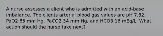 A nurse assesses a client who is admitted with an acid-base imbalance. The clients arterial blood gas values are pH 7.32, PaO2 85 mm Hg, PaCO2 34 mm Hg, and HCO3 16 mEq/L. What action should the nurse take next?