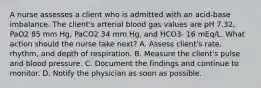 A nurse assesses a client who is admitted with an acid-base imbalance. The client's arterial blood gas values are pH 7.32, PaO2 85 mm Hg, PaCO2 34 mm Hg, and HCO3- 16 mEq/L. What action should the nurse take next? A. Assess client's rate, rhythm, and depth of respiration. B. Measure the client's pulse and blood pressure. C. Document the findings and continue to monitor. D. Notify the physician as soon as possible.