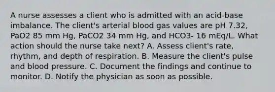 A nurse assesses a client who is admitted with an acid-base imbalance. The client's arterial blood gas values are pH 7.32, PaO2 85 mm Hg, PaCO2 34 mm Hg, and HCO3- 16 mEq/L. What action should the nurse take next? A. Assess client's rate, rhythm, and depth of respiration. B. Measure the client's pulse and blood pressure. C. Document the findings and continue to monitor. D. Notify the physician as soon as possible.