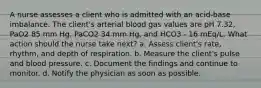 A nurse assesses a client who is admitted with an acid-base imbalance. The client's arterial blood gas values are pH 7.32, PaO2 85 mm Hg, PaCO2 34 mm Hg, and HCO3 - 16 mEq/L. What action should the nurse take next? a. Assess client's rate, rhythm, and depth of respiration. b. Measure the client's pulse and blood pressure. c. Document the findings and continue to monitor. d. Notify the physician as soon as possible.