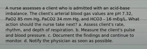 A nurse assesses a client who is admitted with an acid-base imbalance. The client's arterial blood gas values are pH 7.32, PaO2 85 mm Hg, PaCO2 34 mm Hg, and HCO3 - 16 mEq/L. What action should the nurse take next? a. Assess client's rate, rhythm, and depth of respiration. b. Measure the client's pulse and blood pressure. c. Document the findings and continue to monitor. d. Notify the physician as soon as possible.