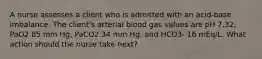 A nurse assesses a client who is admitted with an acid-base imbalance. The client's arterial blood gas values are pH 7.32, PaO2 85 mm Hg, PaCO2 34 mm Hg, and HCO3- 16 mEq/L. What action should the nurse take next?