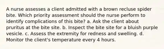 A nurse assesses a client admitted with a brown recluse spider bite. Which priority assessment should the nurse perform to identify complications of this bite? a. Ask the client about pruritus at the bite site. b. Inspect the bite site for a bluish purple vesicle. c. Assess the extremity for redness and swelling. d. Monitor the client's temperature every 4 hours.