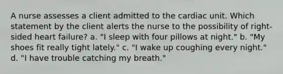 A nurse assesses a client admitted to the cardiac unit. Which statement by the client alerts the nurse to the possibility of right-sided heart failure? a. "I sleep with four pillows at night." b. "My shoes fit really tight lately." c. "I wake up coughing every night." d. "I have trouble catching my breath."