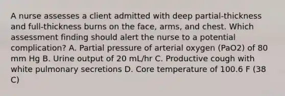 A nurse assesses a client admitted with deep partial-thickness and full-thickness burns on the face, arms, and chest. Which assessment finding should alert the nurse to a potential complication? A. Partial pressure of arterial oxygen (PaO2) of 80 mm Hg B. Urine output of 20 mL/hr C. Productive cough with white pulmonary secretions D. Core temperature of 100.6 F (38 C)