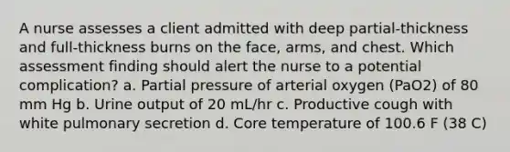 A nurse assesses a client admitted with deep partial-thickness and full-thickness burns on the face, arms, and chest. Which assessment finding should alert the nurse to a potential complication? a. Partial pressure of arterial oxygen (PaO2) of 80 mm Hg b. Urine output of 20 mL/hr c. Productive cough with white pulmonary secretion d. Core temperature of 100.6 F (38 C)