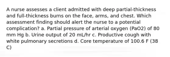 A nurse assesses a client admitted with deep partial-thickness and full-thickness burns on the face, arms, and chest. Which assessment finding should alert the nurse to a potential complication? a. Partial pressure of arterial oxygen (PaO2) of 80 mm Hg b. Urine output of 20 mL/hr c. Productive cough with white pulmonary secretions d. Core temperature of 100.6 F (38 C)