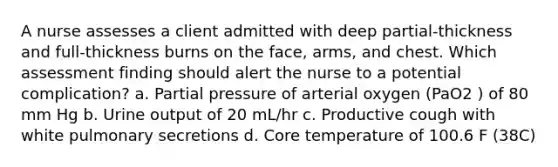 A nurse assesses a client admitted with deep partial-thickness and full-thickness burns on the face, arms, and chest. Which assessment finding should alert the nurse to a potential complication? a. Partial pressure of arterial oxygen (PaO2 ) of 80 mm Hg b. Urine output of 20 mL/hr c. Productive cough with white pulmonary secretions d. Core temperature of 100.6 F (38C)