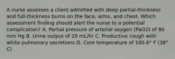 A nurse assesses a client admitted with deep partial-thickness and full-thickness burns on the face, arms, and chest. Which assessment finding should alert the nurse to a potential complication? A. Partial pressure of arterial oxygen (PaO2) of 80 mm Hg B. Urine output of 20 mL/hr C. Productive cough with white pulmonary secretions D. Core temperature of 100.6° F (38° C)