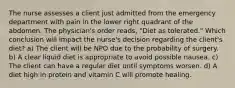 The nurse assesses a client just admitted from the emergency department with pain in the lower right quadrant of the abdomen. The physician's order reads, "Diet as tolerated." Which conclusion will impact the nurse's decision regarding the client's diet? a) The client will be NPO due to the probability of surgery. b) A clear liquid diet is appropriate to avoid possible nausea. c) The client can have a regular diet until symptoms worsen. d) A diet high in protein and vitamin C will promote healing.