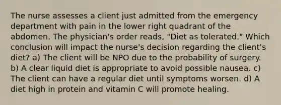 The nurse assesses a client just admitted from the emergency department with pain in the lower right quadrant of the abdomen. The physician's order reads, "Diet as tolerated." Which conclusion will impact the nurse's decision regarding the client's diet? a) The client will be NPO due to the probability of surgery. b) A clear liquid diet is appropriate to avoid possible nausea. c) The client can have a regular diet until symptoms worsen. d) A diet high in protein and vitamin C will promote healing.